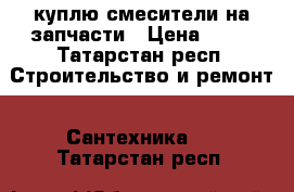 куплю смесители на запчасти › Цена ­ 50 - Татарстан респ. Строительство и ремонт » Сантехника   . Татарстан респ.